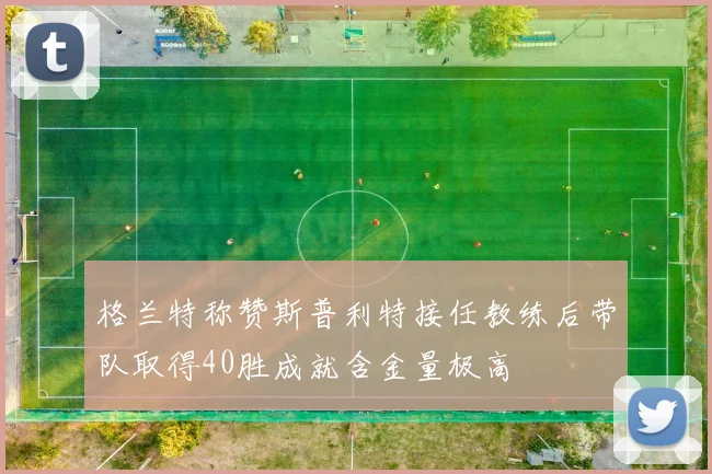格兰特称赞斯普利特接任教练后带队取得40胜成就含金量极高