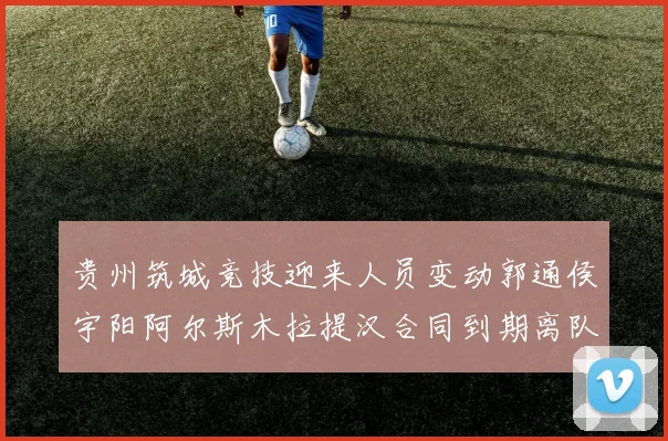 贵州筑城竞技迎来人员变动郭通侯宇阳阿尔斯木拉提汉合同到期离队