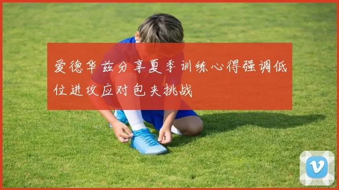 爱德华兹分享夏季训练心得强调低位进攻应对包夹挑战