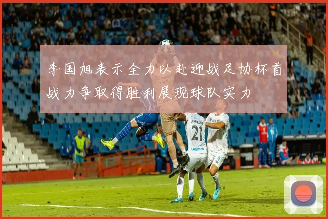李国旭表示全力以赴迎战足协杯首战力争取得胜利展现球队实力
