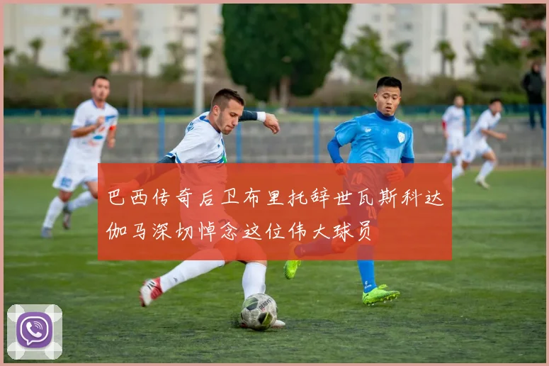 巴西传奇后卫布里托辞世瓦斯科达伽马深切悼念这位伟大球员