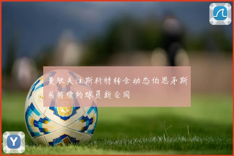 曼联关注斯科特转会动态伯恩茅斯或将续约球员新合同