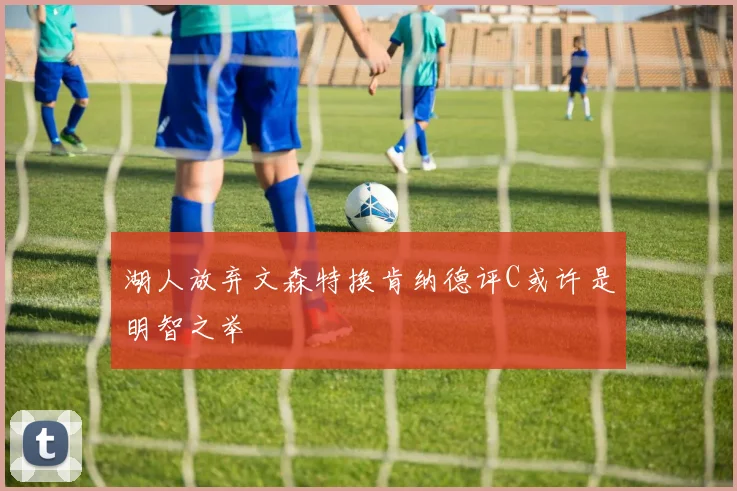 湖人放弃文森特换肯纳德评C或许是明智之举