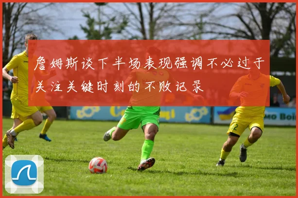 詹姆斯谈下半场表现强调不必过于关注关键时刻的不败记录