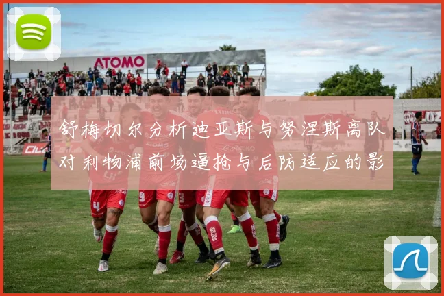 舒梅切尔分析迪亚斯与努涅斯离队对利物浦前场逼抢与后防适应的影响