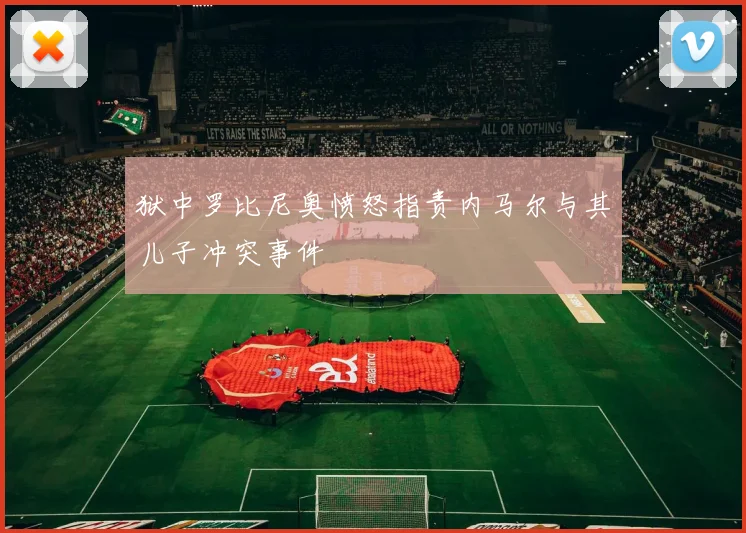 狱中罗比尼奥愤怒指责内马尔与其儿子冲突事件