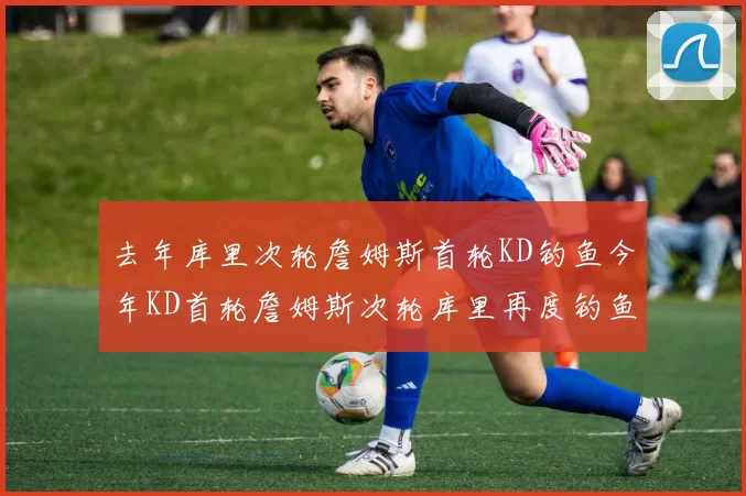 去年库里次轮詹姆斯首轮KD钓鱼今年KD首轮詹姆斯次轮库里再度钓鱼的奇妙对比