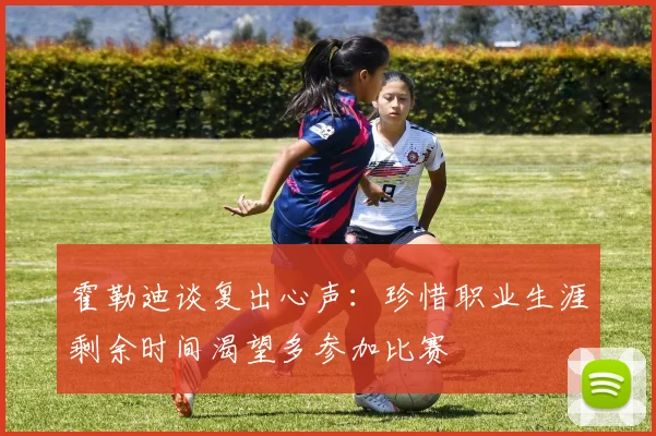 霍勒迪谈复出心声：珍惜职业生涯剩余时间渴望多参加比赛