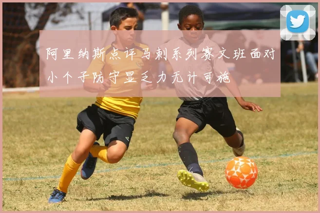 阿里纳斯点评马刺系列赛文班面对小个子防守显乏力无计可施