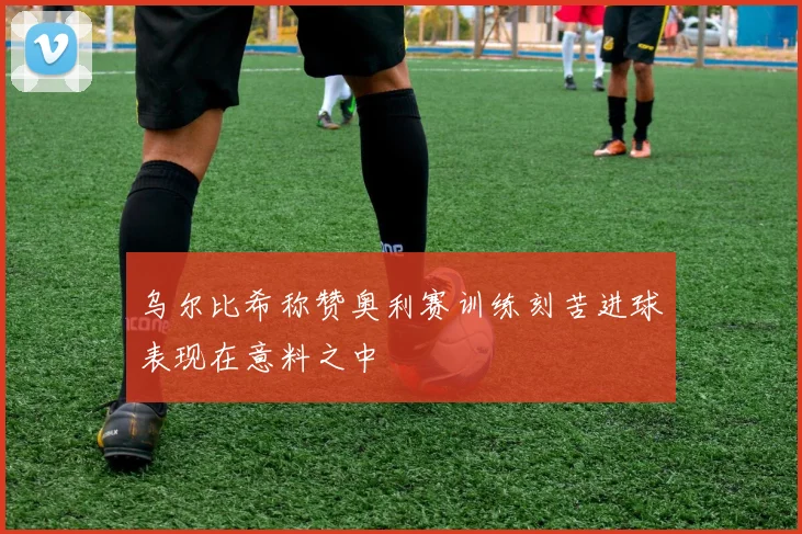 乌尔比希称赞奥利赛训练刻苦进球表现在意料之中