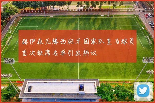 赫伊森无缘西班牙国家队皇马球员首次缺席名单引发热议
