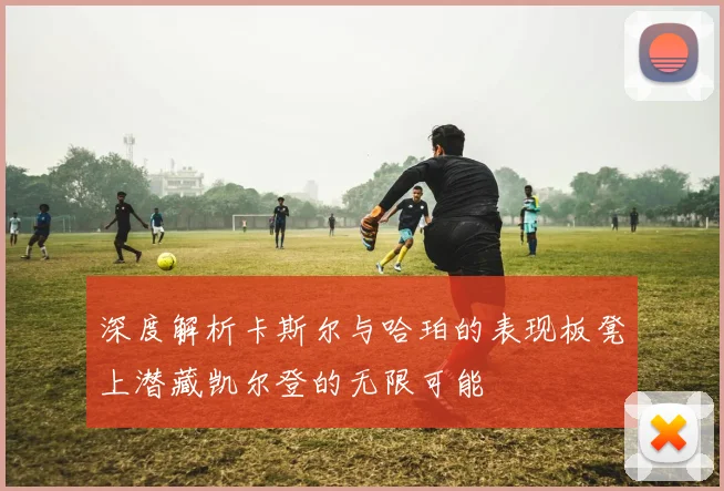 深度解析卡斯尔与哈珀的表现板凳上潜藏凯尔登的无限可能