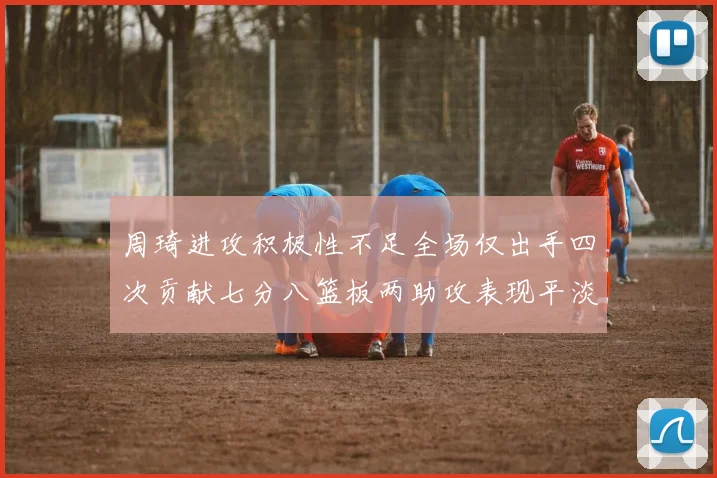 周琦进攻积极性不足全场仅出手四次贡献七分八篮板两助攻表现平淡