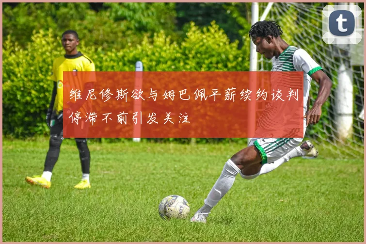 维尼修斯欲与姆巴佩平薪续约谈判停滞不前引发关注