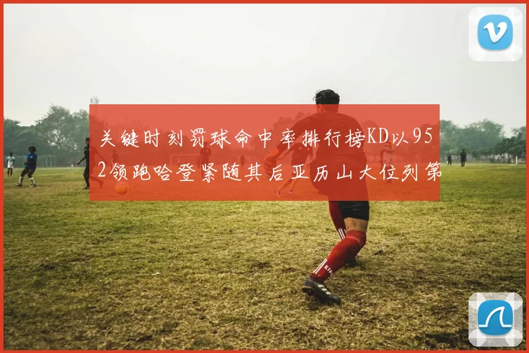 关键时刻罚球命中率排行榜KD以952领跑哈登紧随其后亚历山大位列第六